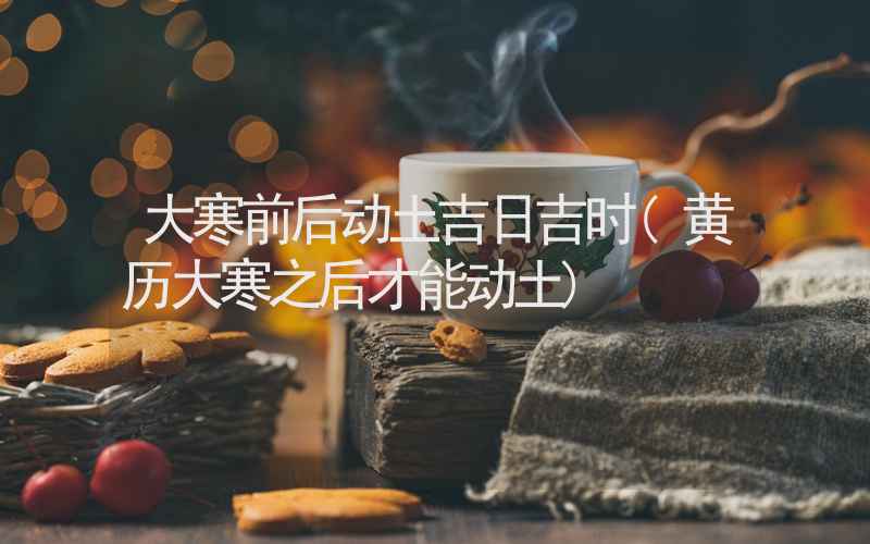 大寒前后动土吉日吉时(黄历大寒之后才能动土)