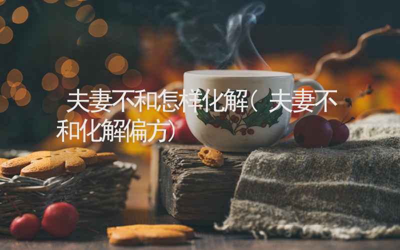 夫妻不和怎样化解(夫妻不和化解偏方)