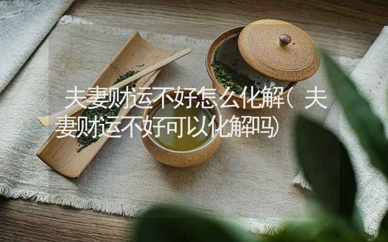 夫妻财运不好怎么化解(夫妻财运不好可以化解吗)