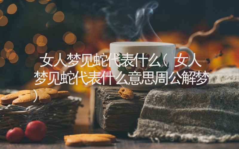 女人梦见蛇代表什么(女人梦见蛇代表什么意思周公解梦)