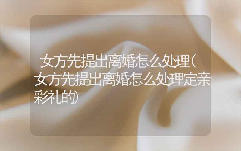 女方先提出离婚怎么处理(女方先提出离婚怎么处理定亲彩礼的)