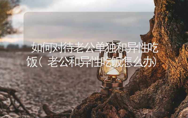 如何对待老公单独和异性吃饭(老公和异性吃饭怎么办)