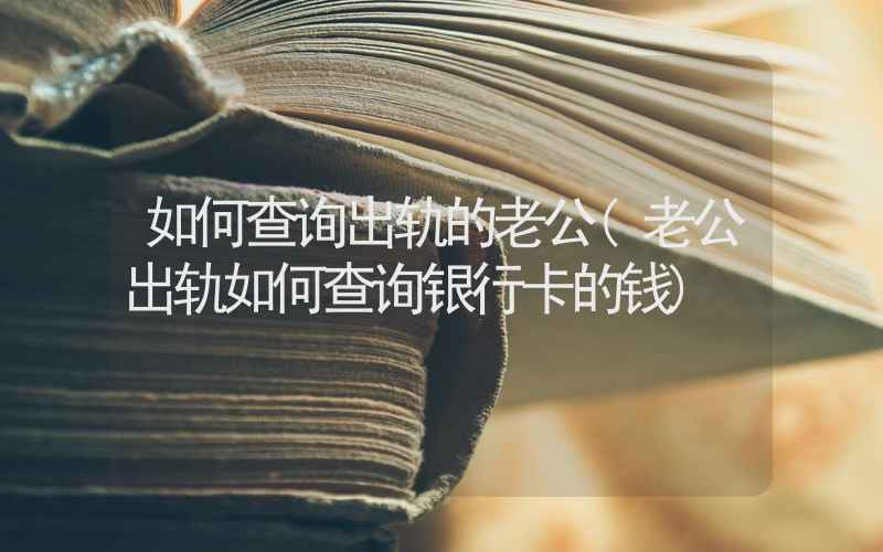 如何查询出轨的老公(老公出轨如何查询银行卡的钱)