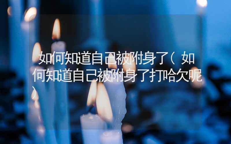 如何知道自己被附身了(如何知道自己被附身了打哈欠呢)