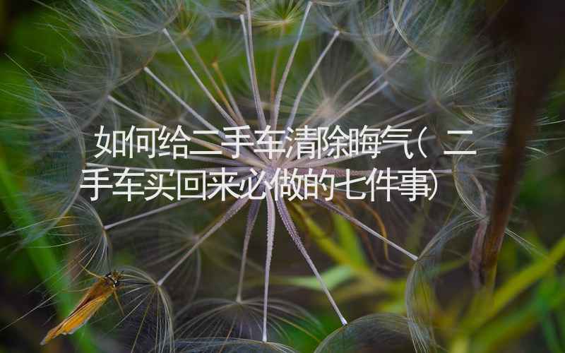 如何给二手车清除晦气(二手车买回来必做的七件事)