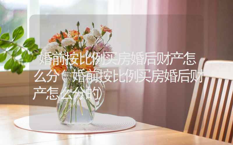 婚前按比例买房婚后财产怎么分(婚前按比例买房婚后财产怎么分的)