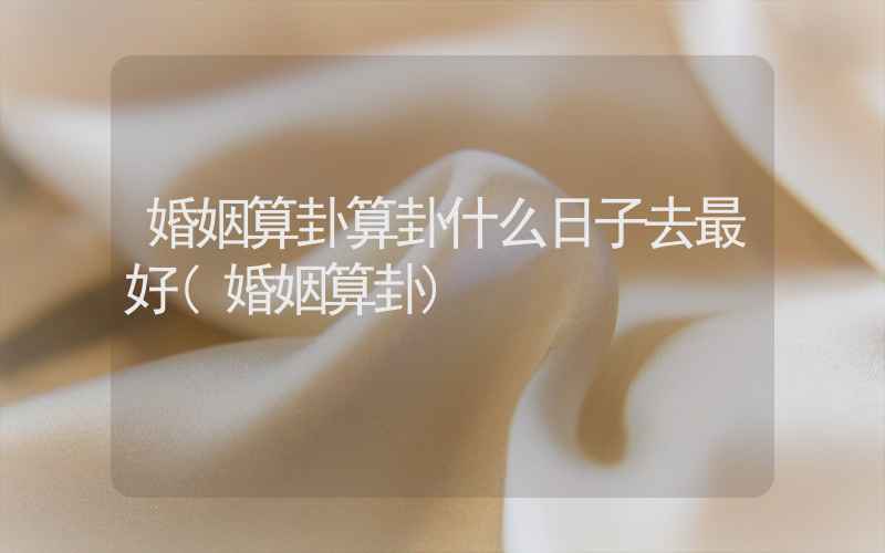 婚姻算卦算卦什么日子去最好(婚姻算卦)