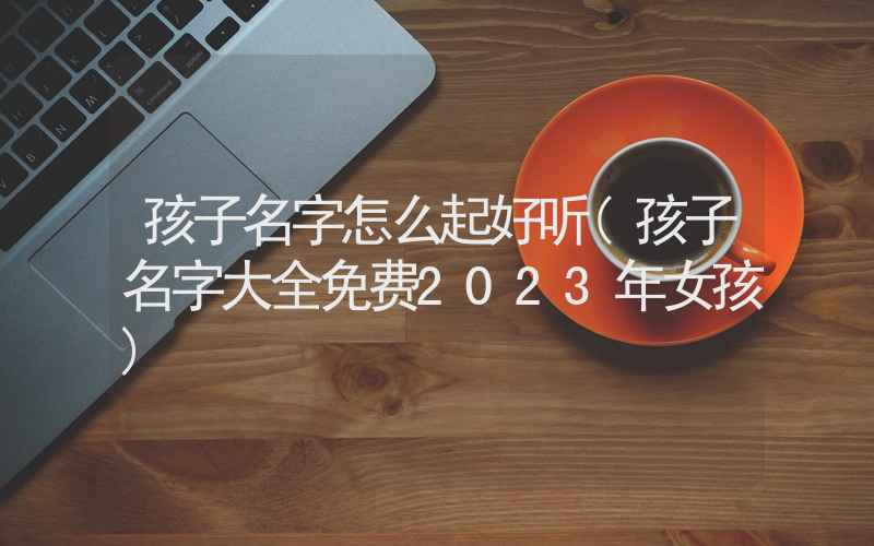 孩子名字怎么起好听(孩子名字大全免费2023年女孩)