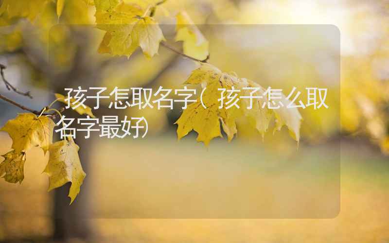 孩子怎取名字(孩子怎么取名字最好)