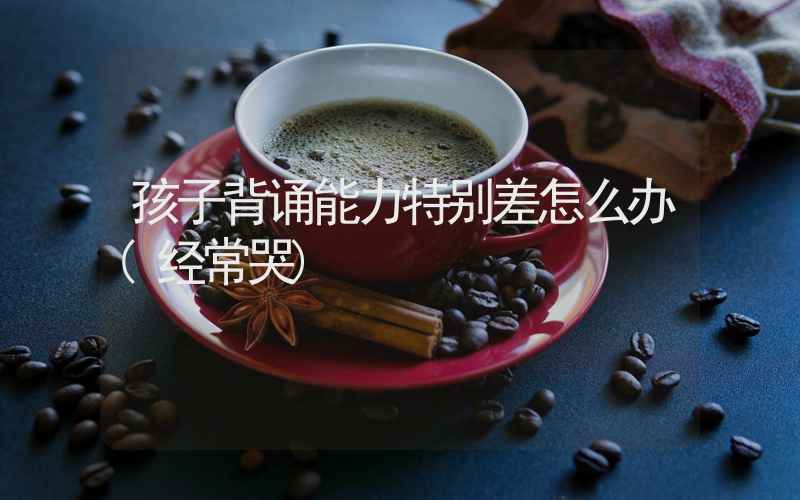 孩子背诵能力特别差怎么办(经常哭)