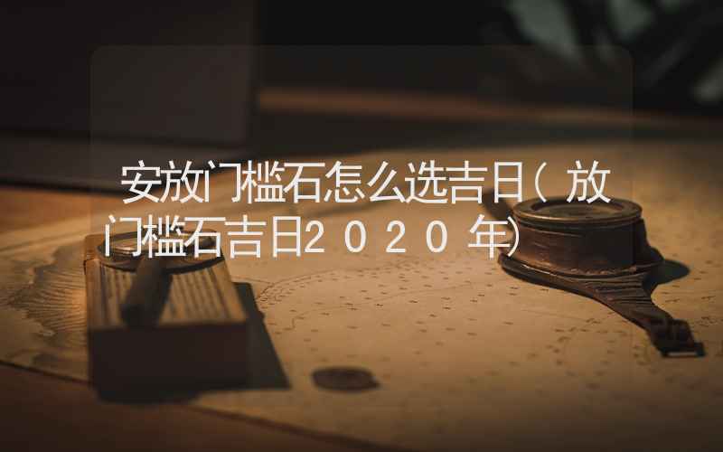 安放门槛石怎么选吉日(放门槛石吉日2020年)