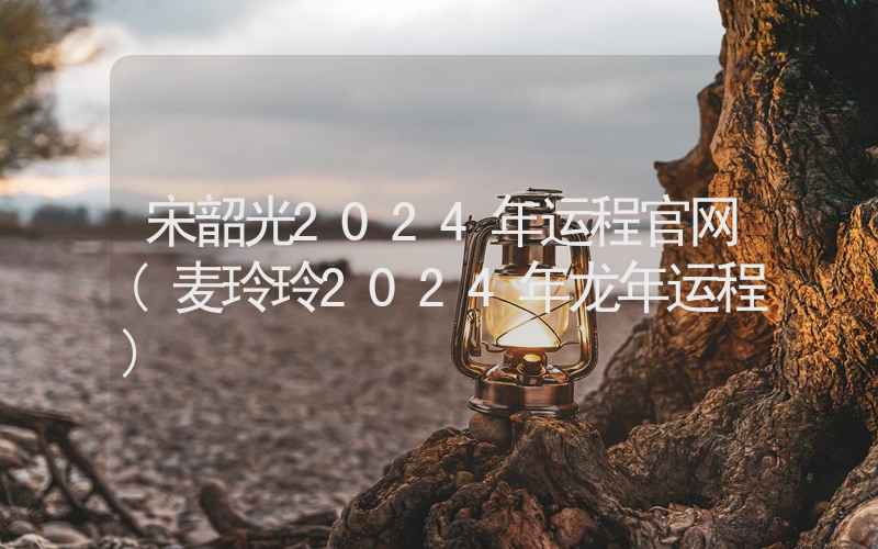 宋韶光2024年运程官网(麦玲玲2024年龙年运程)