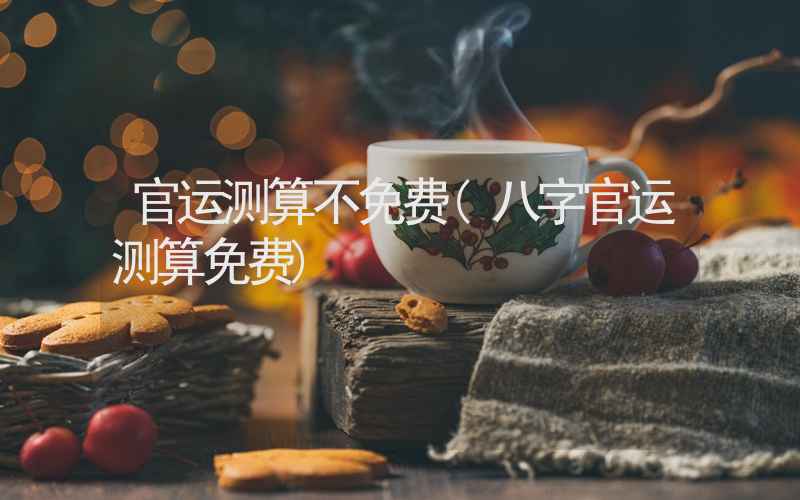 官运测算不免费(八字官运测算免费)