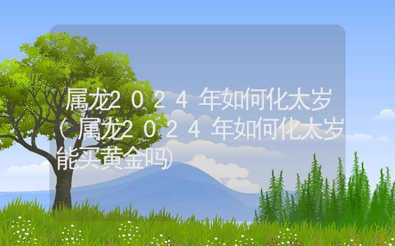 属龙2024年如何化太岁(属龙2024年如何化太岁能买黄金吗)