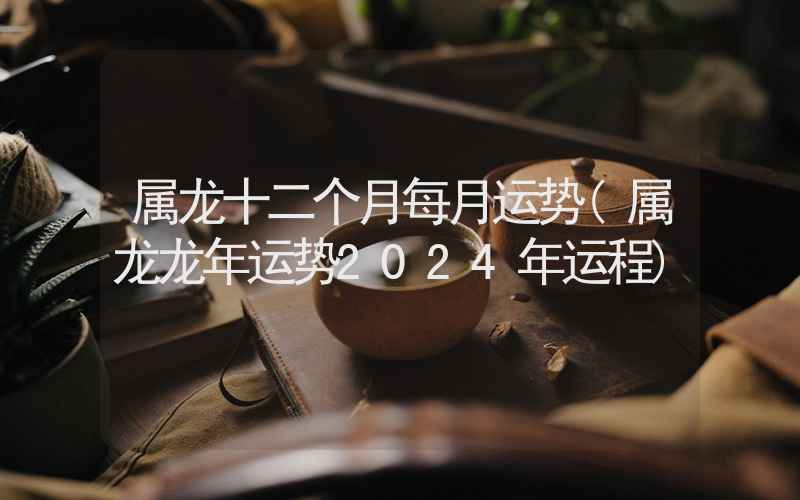 属龙十二个月每月运势(属龙龙年运势2024年运程)