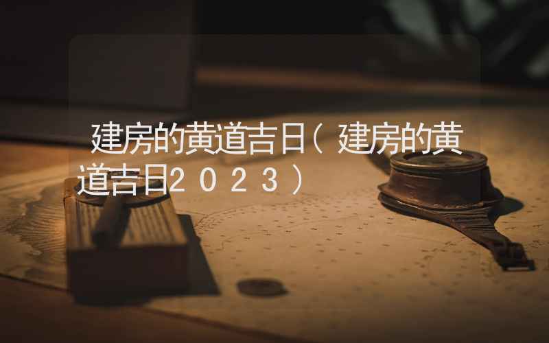 建房的黄道吉日(建房的黄道吉日2023)