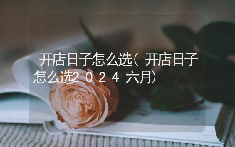 开店日子怎么选(开店日子怎么选2024六月)