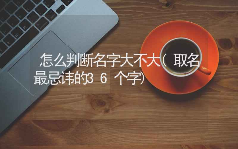 怎么判断名字大不大(取名最忌讳的36个字)