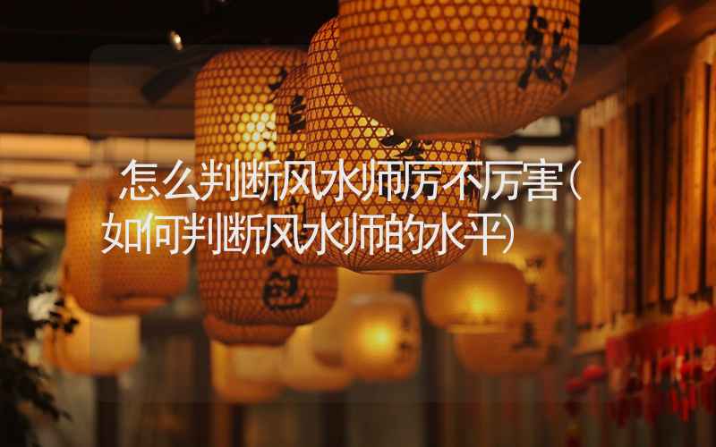 怎么判断风水师厉不厉害(如何判断风水师的水平)