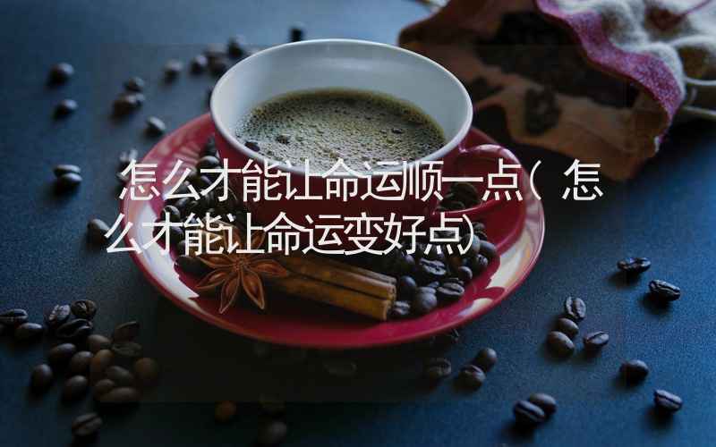 怎么才能让命运顺一点(怎么才能让命运变好点)