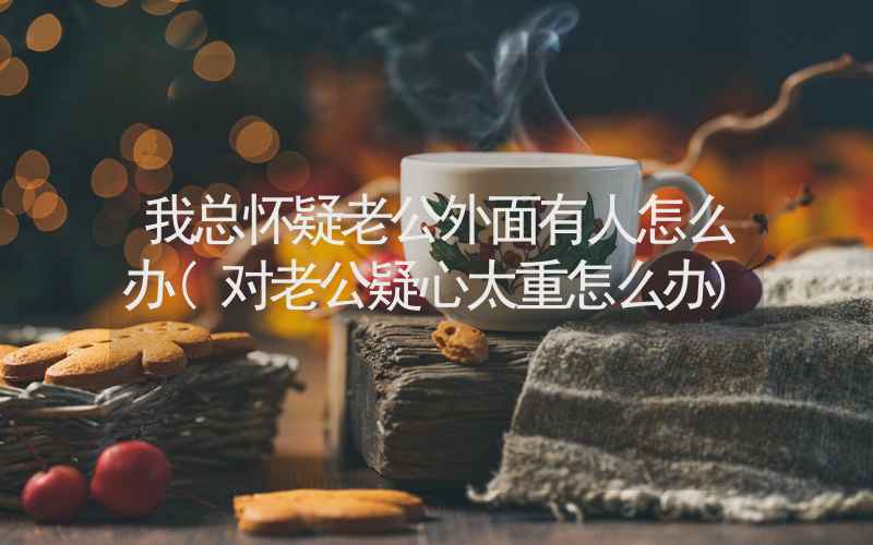 我总怀疑老公外面有人怎么办(对老公疑心太重怎么办)