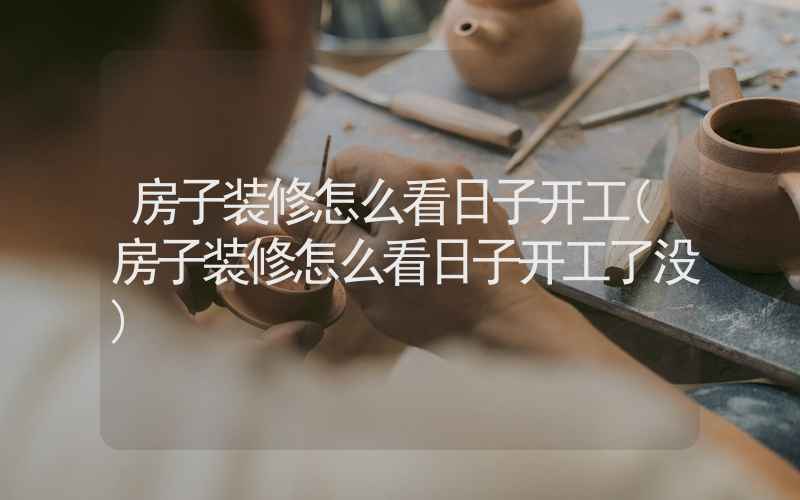 房子装修怎么看日子开工(房子装修怎么看日子开工了没)