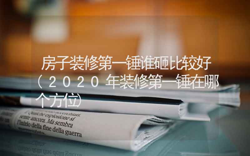 房子装修第一锤谁砸比较好(2020年装修第一锤在哪个方位)