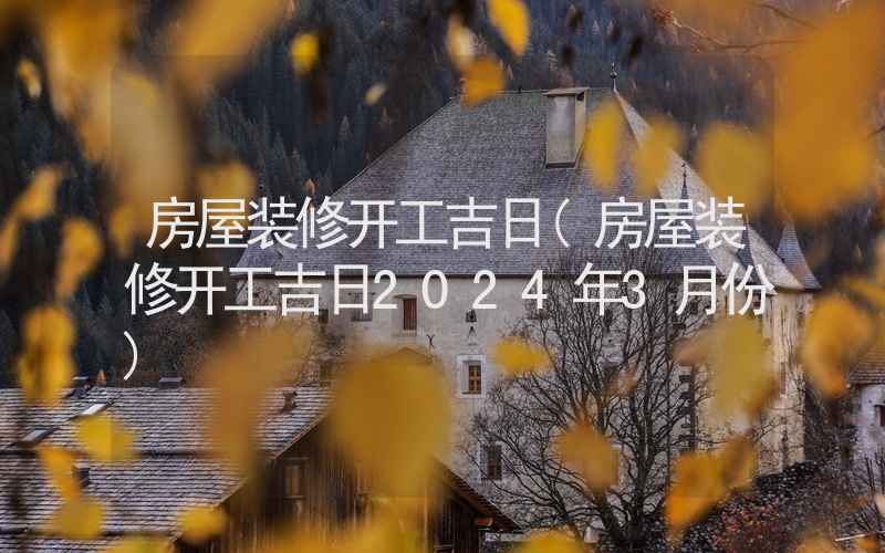 房屋装修开工吉日(房屋装修开工吉日2024年3月份)