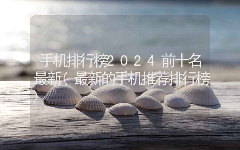 手机排行榜2024前十名最新(最新的手机推荐排行榜)