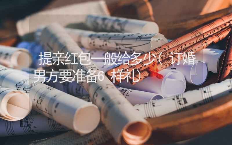 提亲红包一般给多少(订婚男方要准备6样礼)