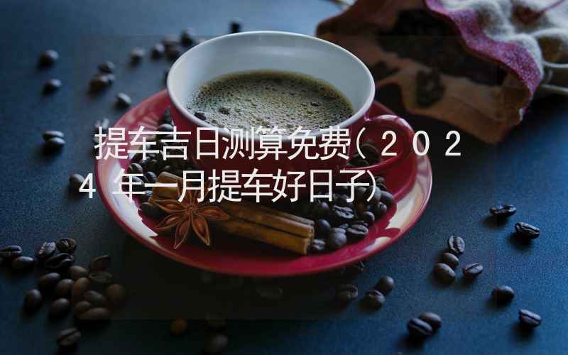 提车吉日测算免费(2024年一月提车好日子)