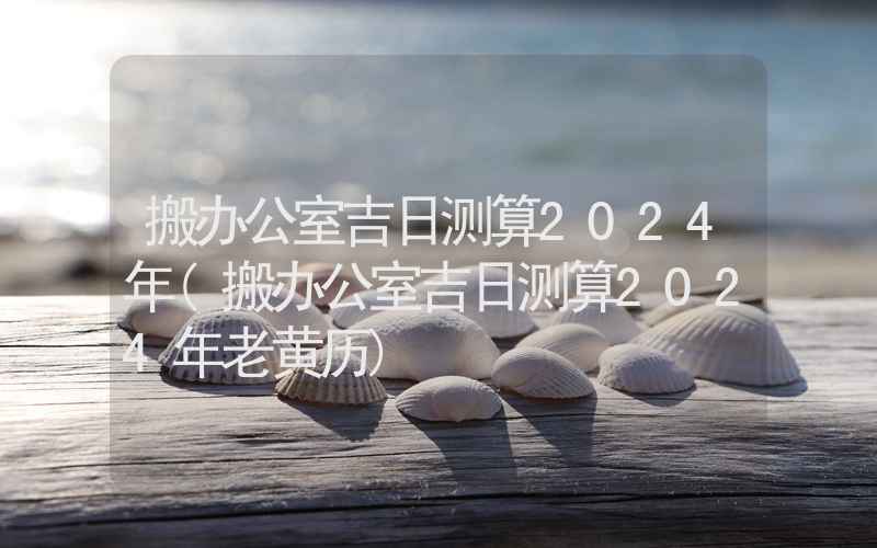 搬办公室吉日测算2024年(搬办公室吉日测算2024年老黄历)