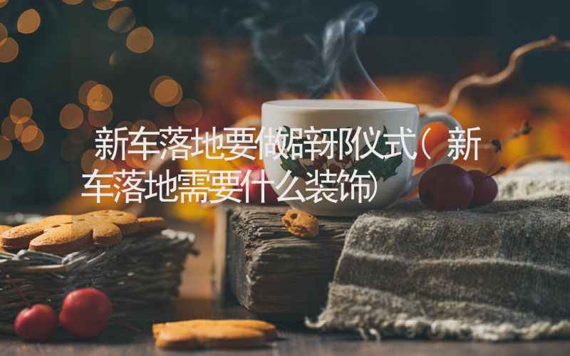 新车落地要做辟邪仪式(新车落地需要什么装饰)