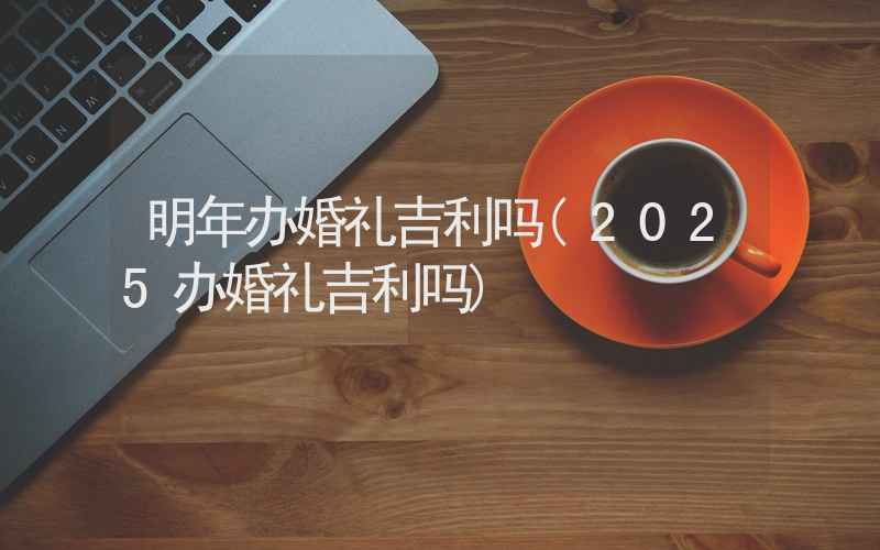 明年办婚礼吉利吗(2025办婚礼吉利吗)