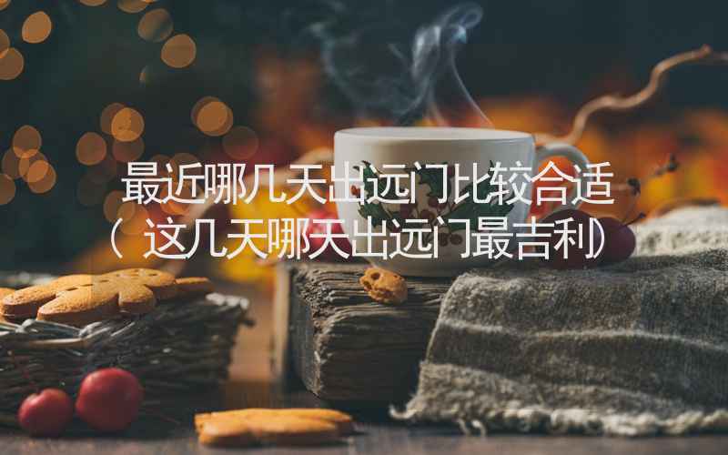 最近哪几天出远门比较合适(这几天哪天出远门最吉利)