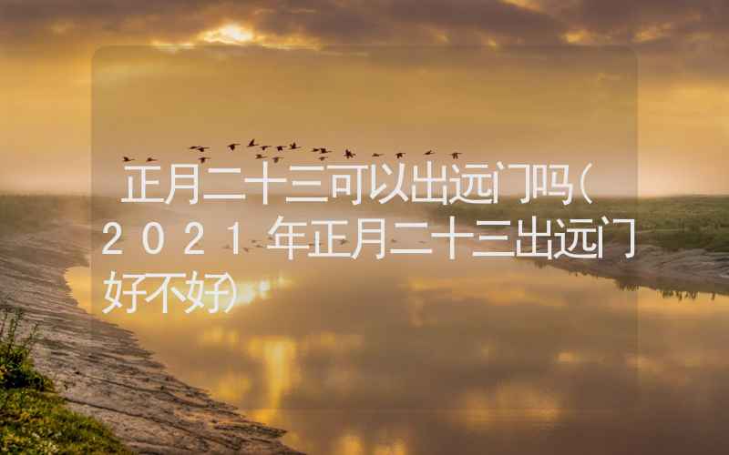 正月二十三可以出远门吗(2021年正月二十三出远门好不好)