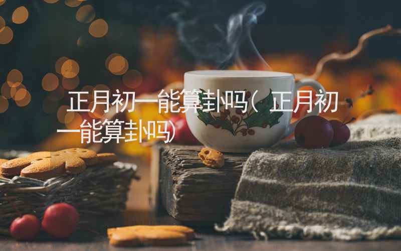 正月初一能算卦吗(正月初一能算卦吗)