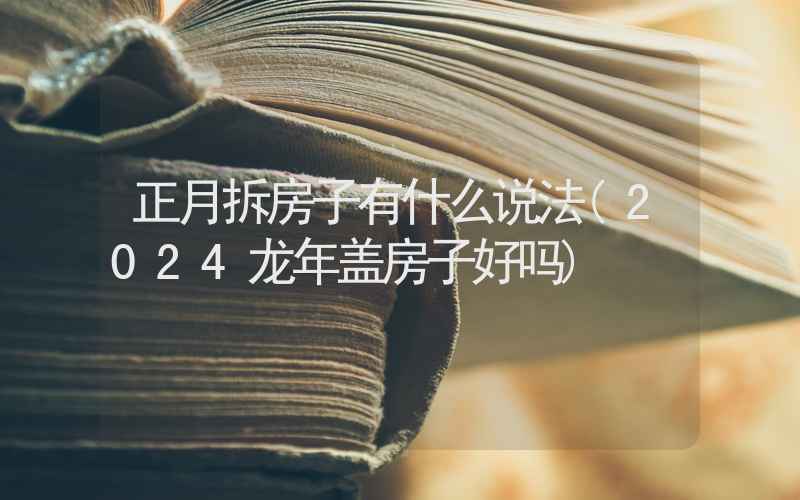 正月拆房子有什么说法(2024龙年盖房子好吗)