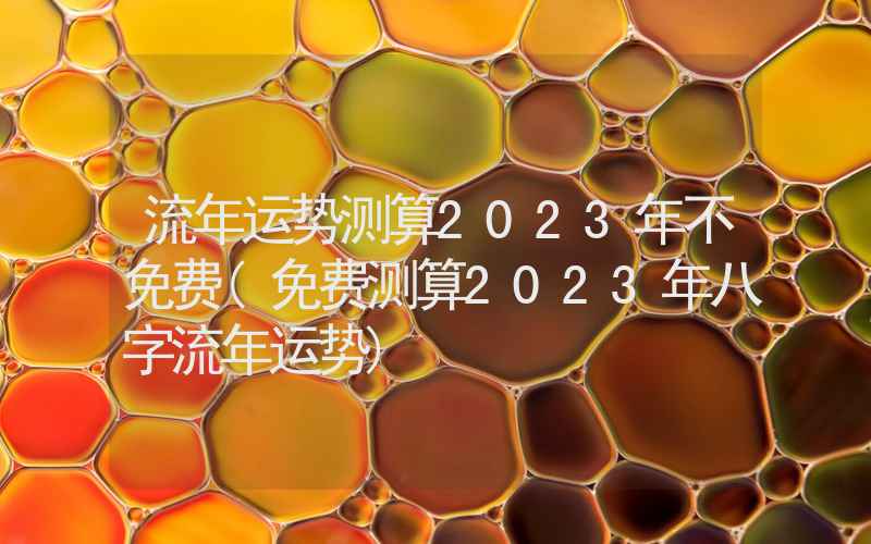 流年运势测算2023年不免费(免费测算2023年八字流年运势)