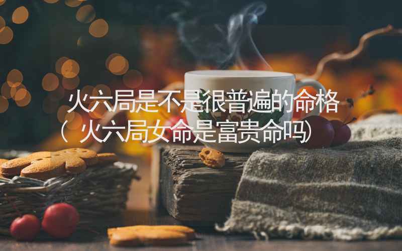 火六局是不是很普遍的命格(火六局女命是富贵命吗)