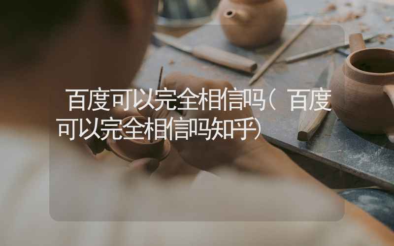 百度可以完全相信吗(百度可以完全相信吗知乎)