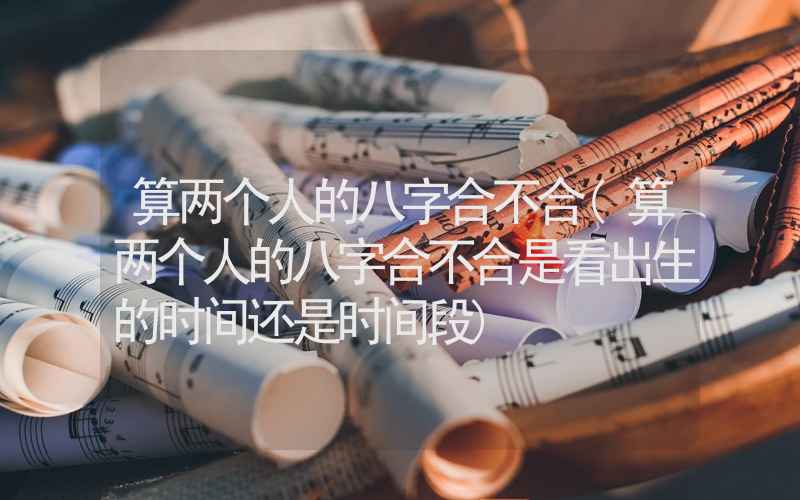 算两个人的八字合不合(算两个人的八字合不合是看出生的时间还是时间