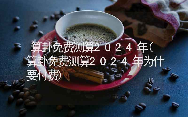 算卦免费测算2024年(算卦免费测算2024年为什要付费)