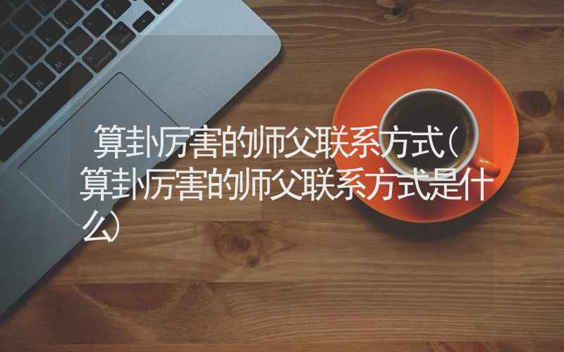 算卦厉害的师父联系方式(算卦厉害的师父联系方式是什么)