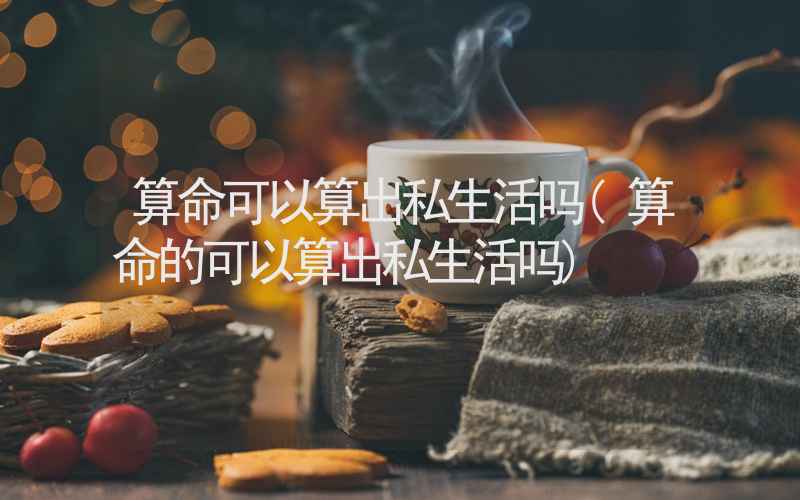 算命可以算出私生活吗(算命的可以算出私生活吗)