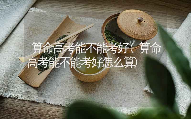 算命高考能不能考好(算命高考能不能考好怎么算)