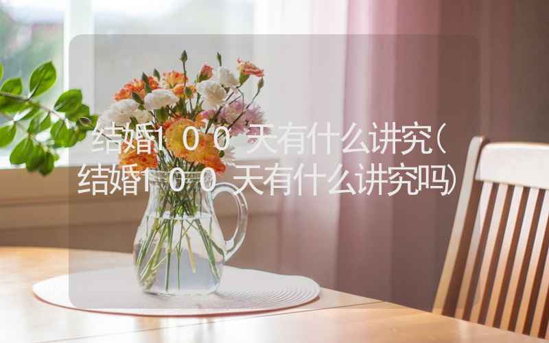 结婚100天有什么讲究(结婚100天有什么讲究吗)