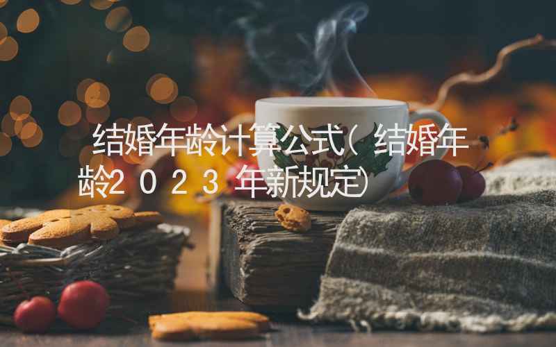 结婚年龄计算公式(结婚年龄2023年新规定)