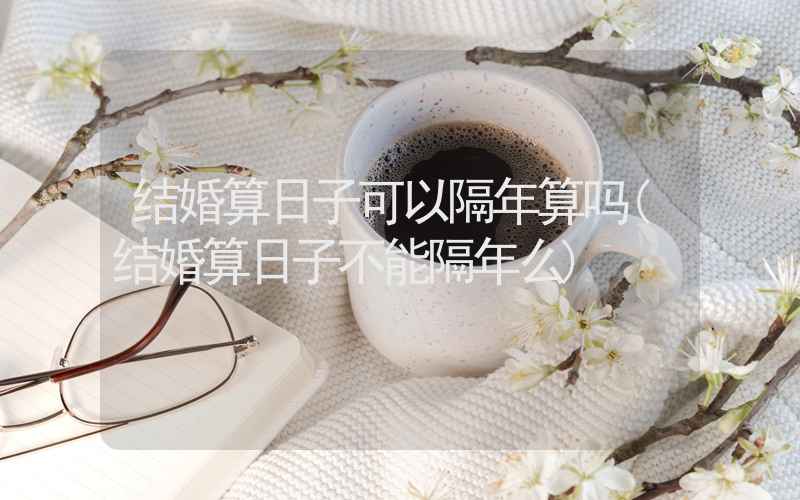 结婚算日子可以隔年算吗(结婚算日子不能隔年么)