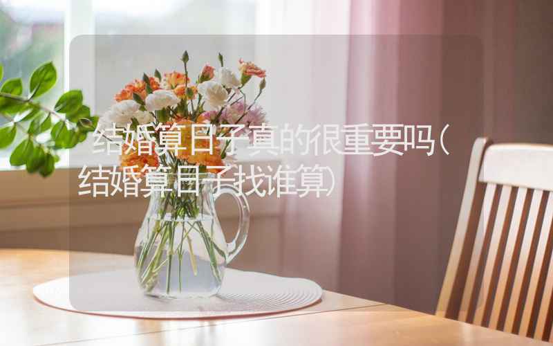 结婚算日子真的很重要吗(结婚算日子找谁算)